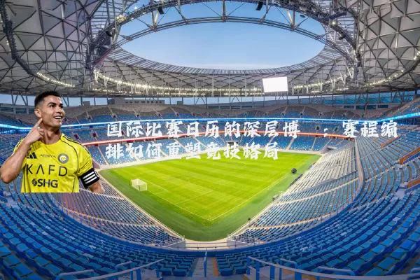 国际比赛日历的深层博弈：赛程编排如何重塑竞技格局